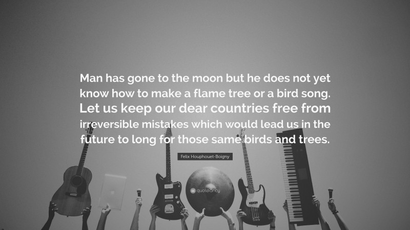 Felix Houphouet-Boigny Quote: “Man has gone to the moon but he does not yet know how to make a flame tree or a bird song. Let us keep our dear countries free from irreversible mistakes which would lead us in the future to long for those same birds and trees.”