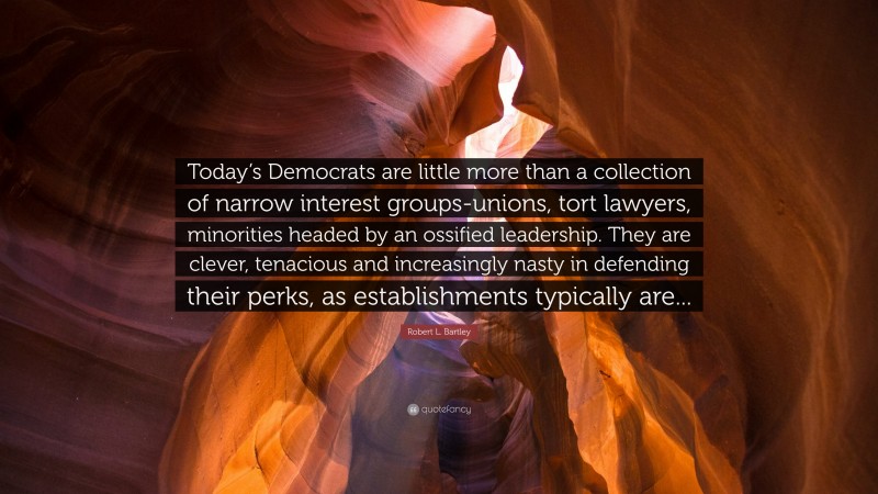 Robert L. Bartley Quote: “Today’s Democrats are little more than a collection of narrow interest groups-unions, tort lawyers, minorities headed by an ossified leadership. They are clever, tenacious and increasingly nasty in defending their perks, as establishments typically are...”