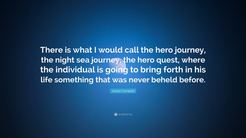 Joseph Campbell Quote: “There is what I would call the hero journey, the night sea journey, the hero quest, where the individual is going to bring forth in his life something that was never beheld before.”