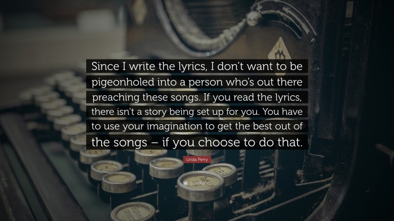 Linda Perry Quote: “Since I write the lyrics, I don’t want to be pigeonholed into a person who’s out there preaching these songs. If you read the lyrics, there isn’t a story being set up for you. You have to use your imagination to get the best out of the songs – if you choose to do that.”