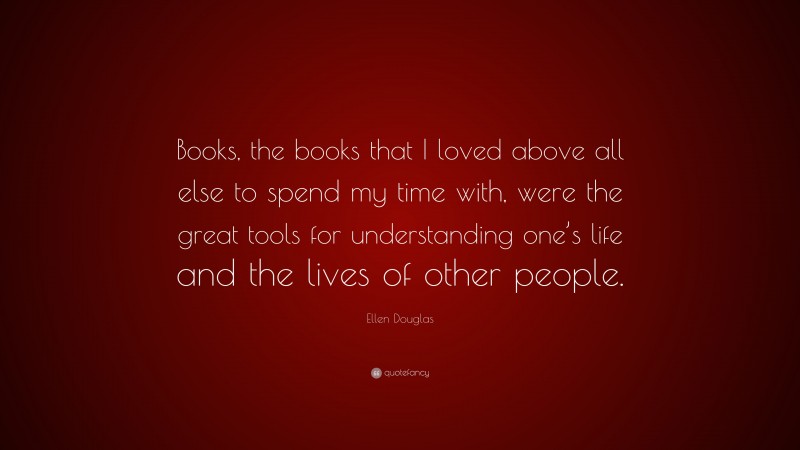 Ellen Douglas Quote: “Books, the books that I loved above all else to spend my time with, were the great tools for understanding one’s life and the lives of other people.”