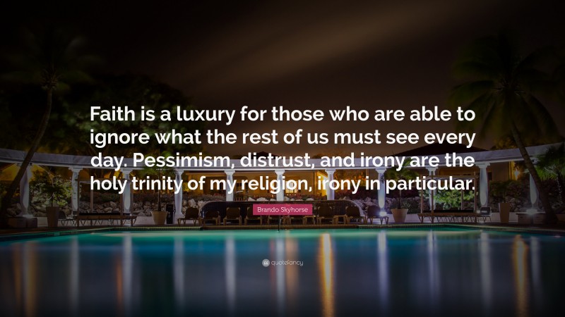 Brando Skyhorse Quote: “Faith is a luxury for those who are able to ignore what the rest of us must see every day. Pessimism, distrust, and irony are the holy trinity of my religion, irony in particular.”