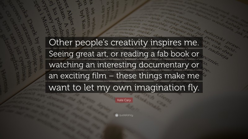 Kate Cary Quote: “Other people’s creativity inspires me. Seeing great art, or reading a fab book or watching an interesting documentary or an exciting film – these things make me want to let my own imagination fly.”