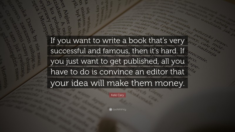 Kate Cary Quote: “If you want to write a book that’s very successful and famous, then it’s hard. If you just want to get published, all you have to do is convince an editor that your idea will make them money.”