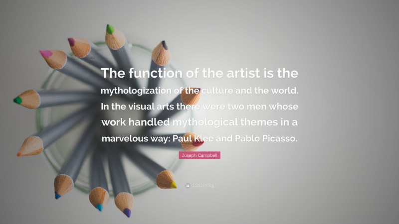 Joseph Campbell Quote: “The function of the artist is the mythologization of the culture and the world. In the visual arts there were two men whose work handled mythological themes in a marvelous way: Paul Klee and Pablo Picasso.”