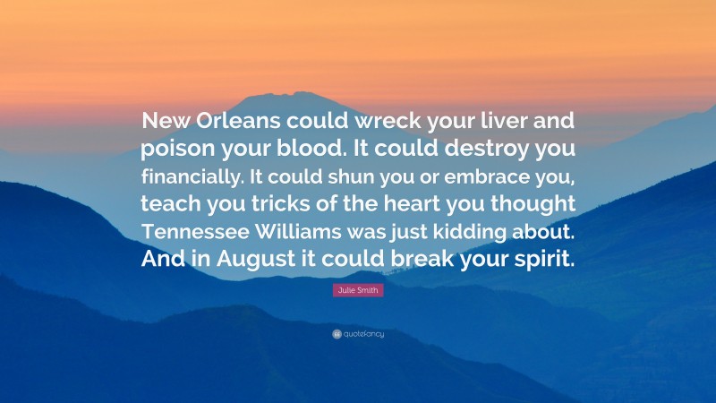 Julie Smith Quote: “New Orleans could wreck your liver and poison your blood. It could destroy you financially. It could shun you or embrace you, teach you tricks of the heart you thought Tennessee Williams was just kidding about. And in August it could break your spirit.”