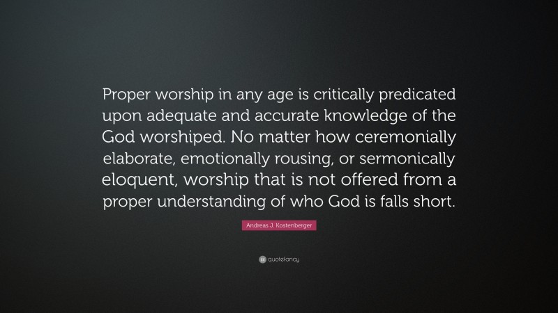 Andreas J. Kostenberger Quote: “Proper worship in any age is critically predicated upon adequate and accurate knowledge of the God worshiped. No matter how ceremonially elaborate, emotionally rousing, or sermonically eloquent, worship that is not offered from a proper understanding of who God is falls short.”