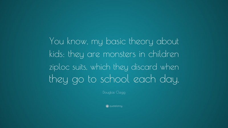 Douglas Clegg Quote: “You know, my basic theory about kids: they are monsters in children ziploc suits, which they discard when they go to school each day.”