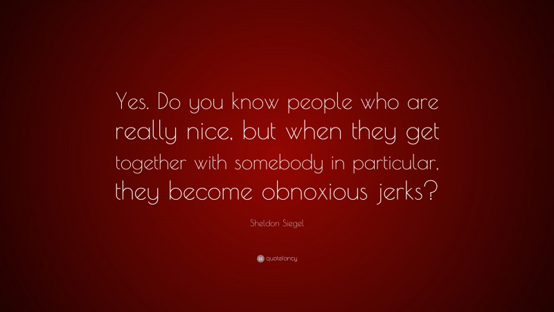 Sheldon Siegel Quote: “Yes. Do you know people who are really nice, but when they get together with somebody in particular, they become obnoxious jerks?”