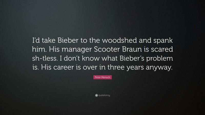 Peter Mensch Quote: “I’d take Bieber to the woodshed and spank him. His manager Scooter Braun is scared sh-tless. I don’t know what Bieber’s problem is. His career is over in three years anyway.”