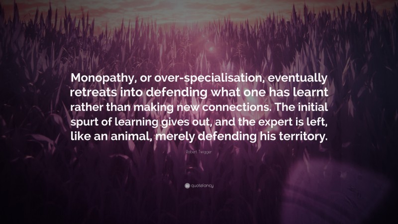 Robert Twigger Quote: “Monopathy, or over-specialisation, eventually retreats into defending what one has learnt rather than making new connections. The initial spurt of learning gives out, and the expert is left, like an animal, merely defending his territory.”