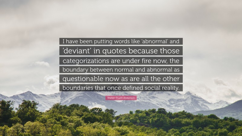 Walter Truett Anderson Quote: “I have been putting words like ‘abnormal’ and ‘deviant’ in quotes because those categorizations are under fire now, the boundary between normal and abnormal as questionable now as are all the other boundaries that once defined social reality.”