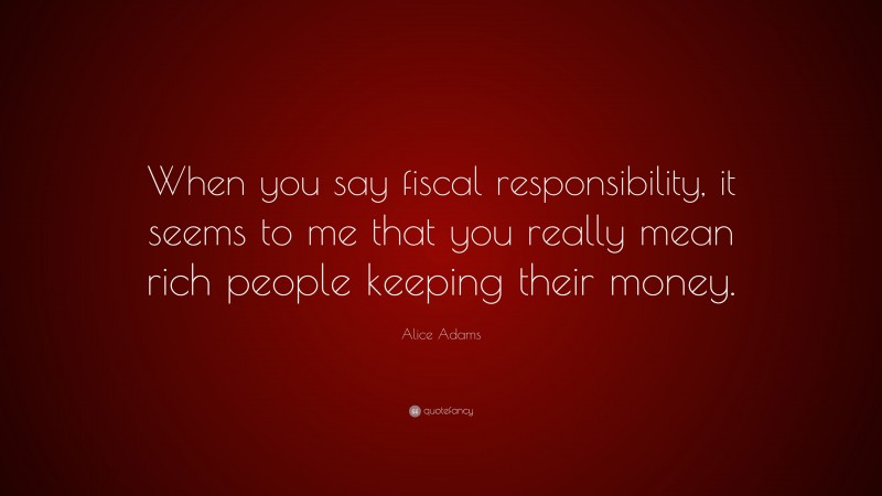 Alice Adams Quote: “When you say fiscal responsibility, it seems to me that you really mean rich people keeping their money.”