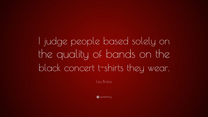 Lou Brutus Quote: “I judge people based solely on the quality of bands on the black concert t-shirts they wear.”