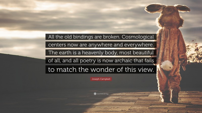 Joseph Campbell Quote: “All the old bindings are broken. Cosmological centers now are anywhere and everywhere. The earth is a heavenly body, most beautiful of all, and all poetry is now archaic that fails to match the wonder of this view.”