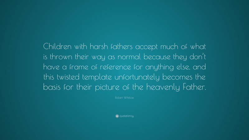 Robert Whitlow Quote: “Children with harsh fathers accept much of what is thrown their way as normal because they don’t have a frame of reference for anything else, and this twisted template unfortunately becomes the basis for their picture of the heavenly Father.”