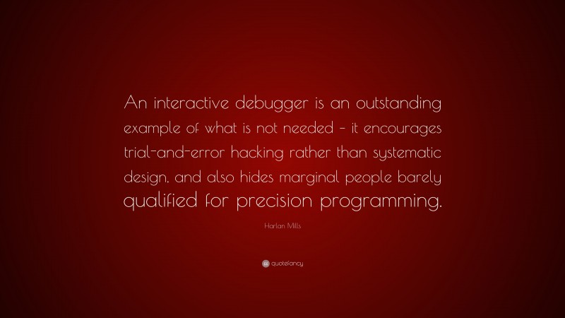 Harlan Mills Quote: “An interactive debugger is an outstanding example of what is not needed – it encourages trial-and-error hacking rather than systematic design, and also hides marginal people barely qualified for precision programming.”
