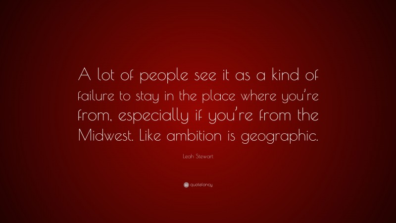 Leah Stewart Quote: “A lot of people see it as a kind of failure to stay in the place where you’re from, especially if you’re from the Midwest. Like ambition is geographic.”