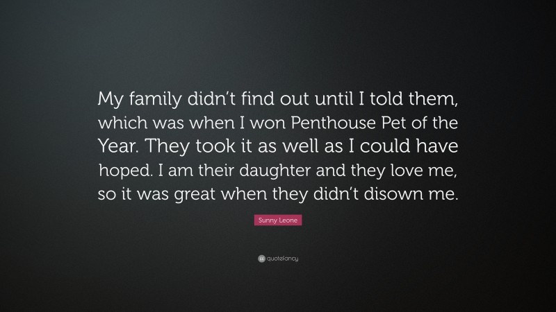 Sunny Leone Quote: “My family didn’t find out until I told them, which was when I won Penthouse Pet of the Year. They took it as well as I could have hoped. I am their daughter and they love me, so it was great when they didn’t disown me.”