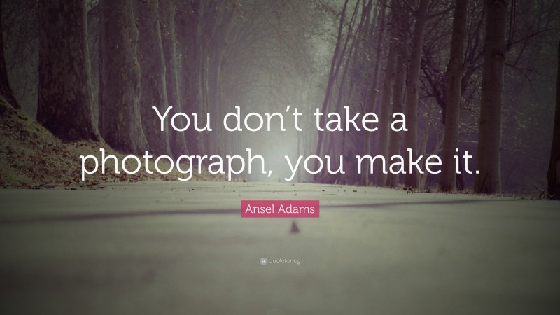 Ansel Adams Quote: “You don’t take a photograph, you make it.”