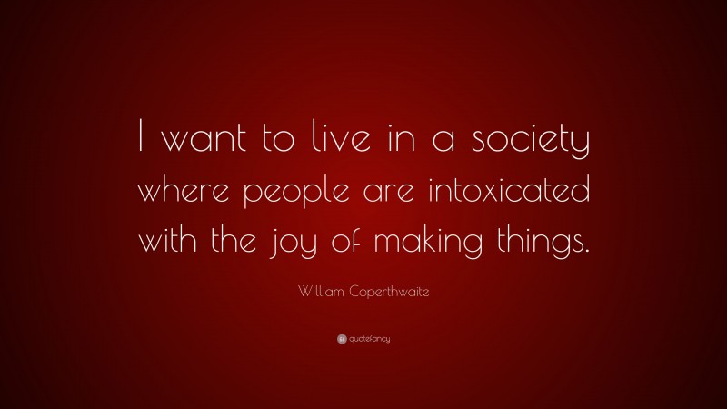 William Coperthwaite Quote: “I want to live in a society where people are intoxicated with the joy of making things.”
