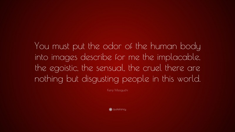 Kenji Mizoguchi Quote: “You must put the odor of the human body into images describe for me the implacable, the egoistic, the sensual, the cruel there are nothing but disgusting people in this world.”