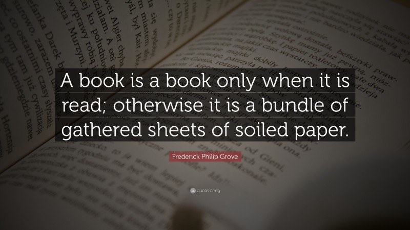 Frederick Philip Grove Quote: “A book is a book only when it is read; otherwise it is a bundle of gathered sheets of soiled paper.”