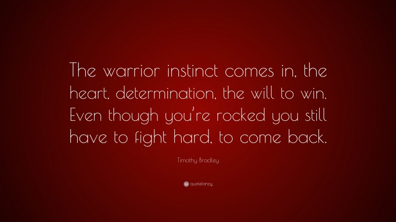 Timothy Bradley Quote: “The warrior instinct comes in, the heart, determination, the will to win. Even though you’re rocked you still have to fight hard, to come back.”
