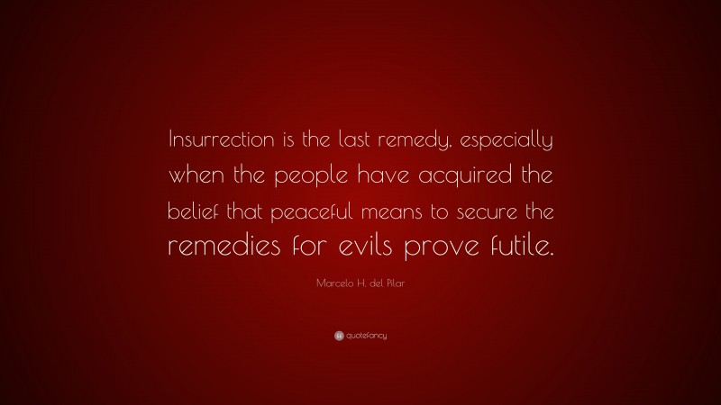 Marcelo H. del Pilar Quote: “Insurrection is the last remedy, especially when the people have acquired the belief that peaceful means to secure the remedies for evils prove futile.”