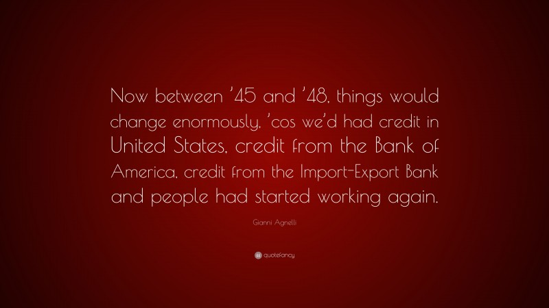 Gianni Agnelli Quote: “Now between ’45 and ’48, things would change enormously, ’cos we’d had credit in United States, credit from the Bank of America, credit from the Import-Export Bank and people had started working again.”