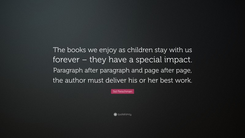 Sid Fleischman Quote: “The books we enjoy as children stay with us forever – they have a special impact. Paragraph after paragraph and page after page, the author must deliver his or her best work.”