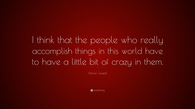 Allison Joseph Quote: “I think that the people who really accomplish things in this world have to have a little bit of crazy in them.”