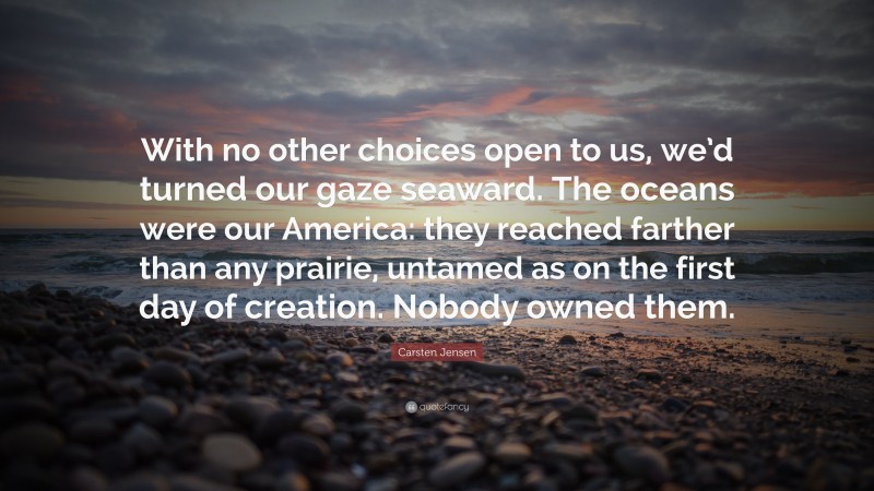 Carsten Jensen Quote: “With no other choices open to us, we’d turned our gaze seaward. The oceans were our America: they reached farther than any prairie, untamed as on the first day of creation. Nobody owned them.”