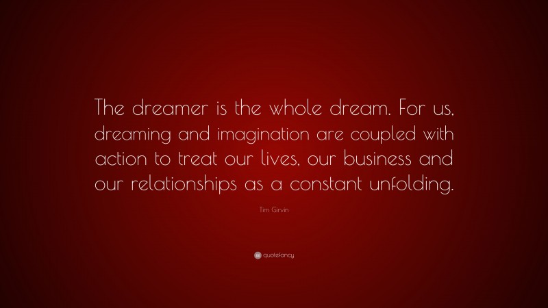 Tim Girvin Quote: “The dreamer is the whole dream. For us, dreaming and imagination are coupled with action to treat our lives, our business and our relationships as a constant unfolding.”