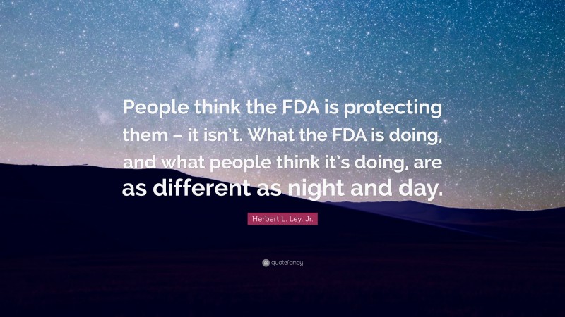 Herbert L. Ley, Jr. Quote: “People think the FDA is protecting them – it isn’t. What the FDA is doing, and what people think it’s doing, are as different as night and day.”
