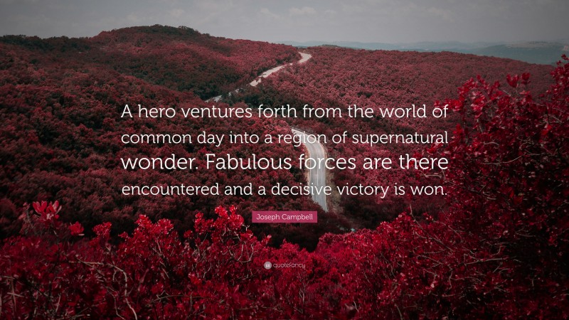 Joseph Campbell Quote: “A hero ventures forth from the world of common day into a region of supernatural wonder. Fabulous forces are there encountered and a decisive victory is won.”