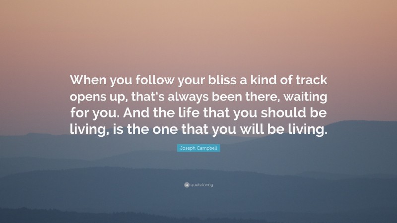 Joseph Campbell Quote: “When you follow your bliss a kind of track opens up, that’s always been there, waiting for you. And the life that you should be living, is the one that you will be living.”