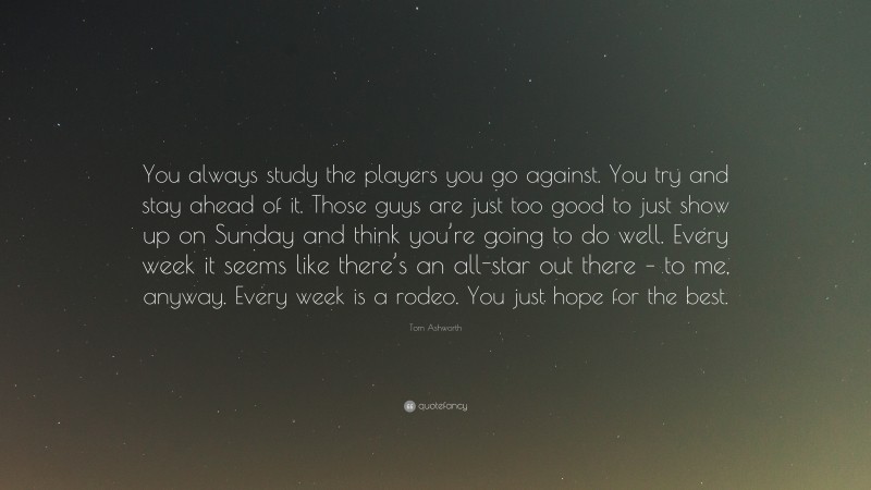 Tom Ashworth Quote: “You always study the players you go against. You try and stay ahead of it. Those guys are just too good to just show up on Sunday and think you’re going to do well. Every week it seems like there’s an all-star out there – to me, anyway. Every week is a rodeo. You just hope for the best.”