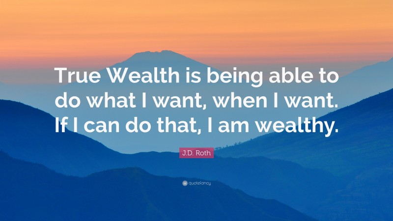 J.D. Roth Quote: “True Wealth is being able to do what I want, when I want. If I can do that, I am wealthy.”