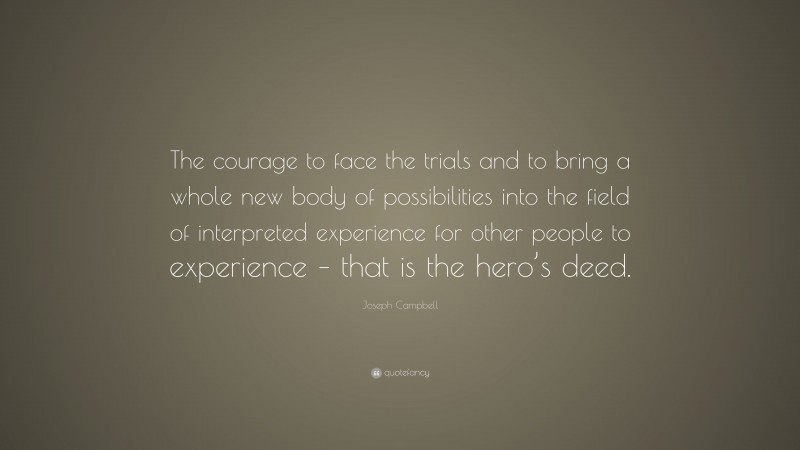Joseph Campbell Quote: “The courage to face the trials and to bring a whole new body of possibilities into the field of interpreted experience for other people to experience – that is the hero’s deed.”