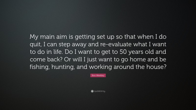 Boo Weekley Quote: “My main aim is getting set up so that when I do quit, I can step away and re-evaluate what I want to do in life. Do I want to get to 50 years old and come back? Or will I just want to go home and be fishing, hunting, and working around the house?”