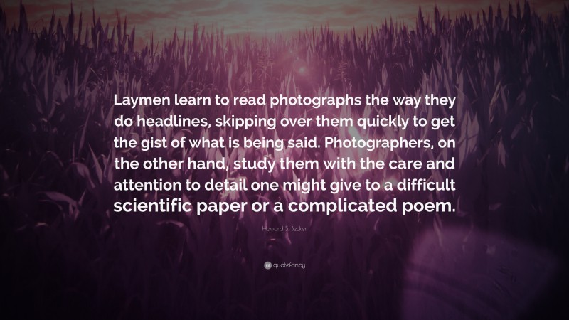 Howard S. Becker Quote: “Laymen learn to read photographs the way they do headlines, skipping over them quickly to get the gist of what is being said. Photographers, on the other hand, study them with the care and attention to detail one might give to a difficult scientific paper or a complicated poem.”