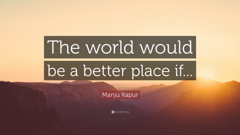 Manju Kapur Quote: “The world would be a better place if...”