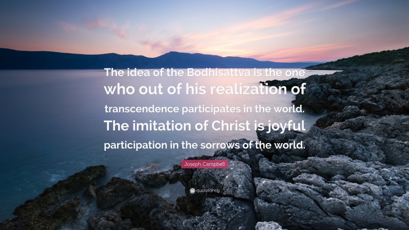 Joseph Campbell Quote: “The idea of the Bodhisattva is the one who out of his realization of transcendence participates in the world. The imitation of Christ is joyful participation in the sorrows of the world.”