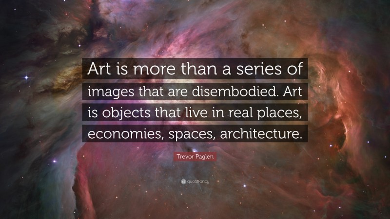 Trevor Paglen Quote: “Art is more than a series of images that are disembodied. Art is objects that live in real places, economies, spaces, architecture.”