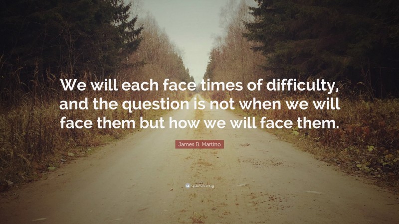 James B. Martino Quote: “We will each face times of difficulty, and the question is not when we will face them but how we will face them.”
