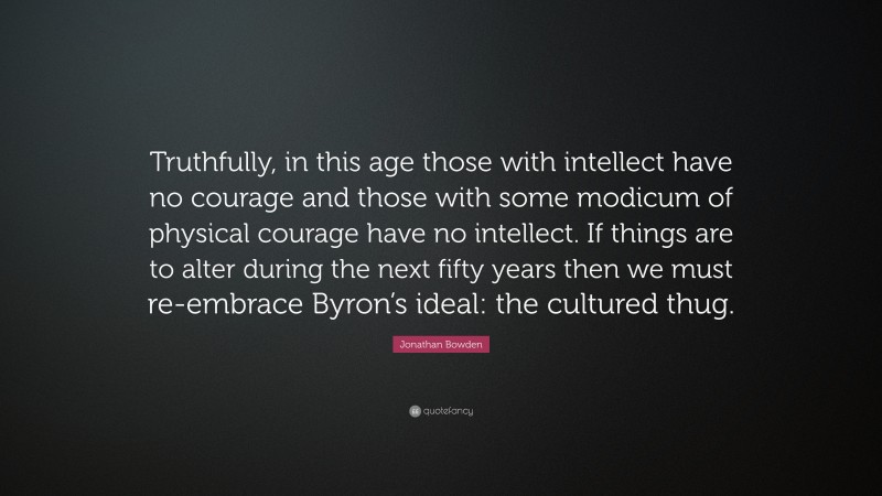 Jonathan Bowden Quote: “Truthfully, in this age those with intellect have no courage and those with some modicum of physical courage have no intellect. If things are to alter during the next fifty years then we must re-embrace Byron’s ideal: the cultured thug.”