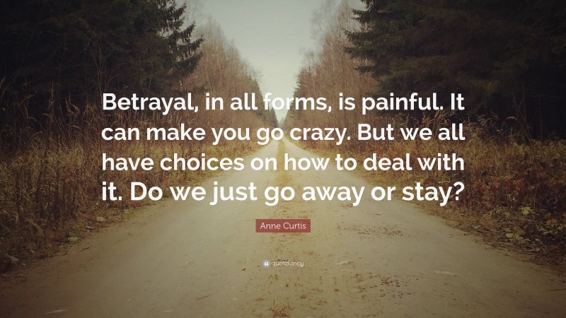 Anne Curtis Quote: “Betrayal, in all forms, is painful. It can make you go crazy. But we all have choices on how to deal with it. Do we just go away or stay?”