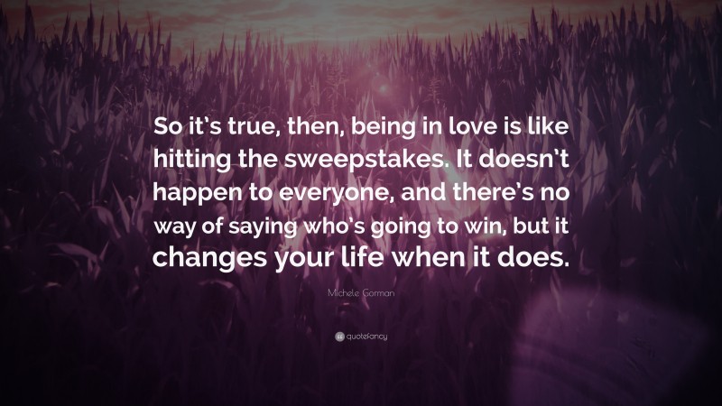 Michele Gorman Quote: “So it’s true, then, being in love is like hitting the sweepstakes. It doesn’t happen to everyone, and there’s no way of saying who’s going to win, but it changes your life when it does.”
