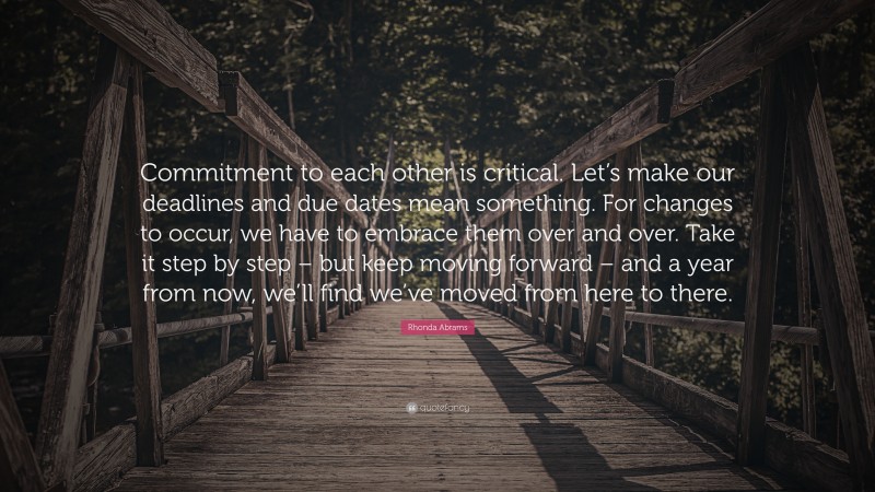 Rhonda Abrams Quote: “Commitment to each other is critical. Let’s make our deadlines and due dates mean something. For changes to occur, we have to embrace them over and over. Take it step by step – but keep moving forward – and a year from now, we’ll find we’ve moved from here to there.”